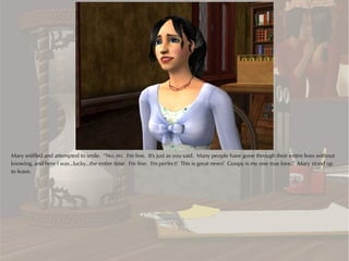Mary sniffled and attempted to smile. “No, no. I'm fine. It's just as you said. Many people have gone through their entire lives without
knowing, and here I was...lucky...the entire time. I'm fine. I'm perfect! This is great news! Goopy is my one true love.” Mary stood up
to leave.
 