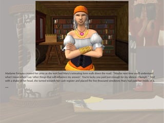 Madame Fortuna crossed her arms as she watched Mary's retreating form walk down the road. “Maybe next time you'll understand
what I mean when I say 'other things that will influence my answer.' You're lucky you paid just enough for my silence. Humph.” And
with a shake of her head, she turned towards her cash register and placed the five thousand simoleons Mary had paid her inside of it.

***
 