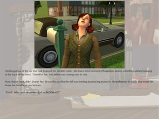 Amelia got out of the car that had dropped her off after work. She had a brief moment of happiness before something started nudging
at the back of her mind. Then it hit her: her father was coming over to visit.

Now, that in itself, didn't bother her. It was the fact that he still was insisting in prancing around in his underwear in public that mdae her
throw her head back and scream.

“GAH! Why can't my parents just be NORMAL?!”
 