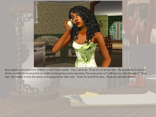 Rose sighed as she heard her mother's scream from outside. “Hey, I gotta go. I'll ask if I can go out later. My grandfather is here for
dinner so while it's amusing that my mother is just going to keep repeating, 'Put some pants on!' I still have to suffer through it.'” Rose
said. She smiled at what the person was saying on the other end. “Yeah, I'm sure it'll be okay. I'll ask my dad after dinner.”
 