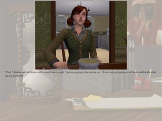 “Dad,” Amelia said at dinner with a world weary sigh, “are you going to be joining us? Or are you just going to sit there and totally stink
up my furniture?”
 