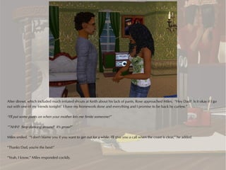 After dinner, which included much irritated shouts at Keith about his lack of pants, Rose approached Miles. “Hey Dad? Is it okay if I go
out with one of my friends tonight? I have my homework done and everything and I promise to be back by curfew.”

“I'll put some pants on when your mother lets me Smite someone!”

“”AHH! Stop dancing around! It's gross!”

Miles smiled. “I don't blame you if you want to get out for a while. I'll give you a call when the coast is clear,” he added.

“Thanks Dad, you're the best!”

“Yeah, I know,” Miles responded cockily.
 