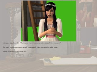 Eden gave a polite smile. “Thank you. May I have some water, please? I'm very warm.”

“For you? Anything you want, angel,” Lisa replied. Eden gave another polite smile.

“Water is all I would like, thank you.”
 