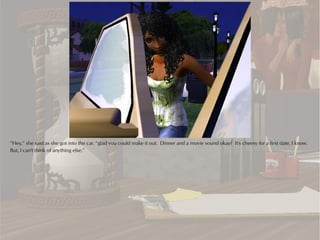 “Hey,” she said as she got into the car, “glad you could make it out. Dinner and a movie sound okay? It's cheesy for a first date, I know.
But, I can't think of anything else.”
 