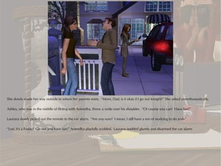 She slowly made her way outside to where her parents were. “Mom, Dad, is it okay if I go out tonight?” She asked unenthusiastically.

Ashley, who was in the middle of flirting with Aviendha, threw a smile over his shoulder. “Of course you can! Have fun!”

Laurana slowly pulled out the remote to the car alarm. “Are you sure? I mean, I still have a ton of studying to do and--”

“Lori, it's a Friday! Go out and have fun!” Aviendha playfully scolded. Laurana nodded glumly and disarmed the car alarm.
 