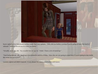 Karen sighed at her impatiently as they made their way upstairs. “Why did you bother coming if you're going to have this kind of
attitude? Nobody forced you to come you know.”

“Actually, yeah, you did. You wouldn't let me say no. I tried. I have a ton of studying--”

“Quit being boring, Lori! Studying is for schmucks and it's a Friday. How else are you going to meet boys if you're going to stay inside
like some sort of hermit?”

Laurana sighed and didn't respond. It was always the same conversation with Karen.
 