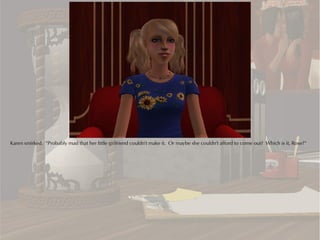 Karen smirked. “Probably mad that her little girlfriend couldn't make it. Or maybe she couldn't afford to come out? Which is it, Rose?”
 