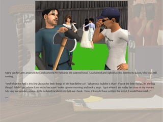 Mary put her arm around Eden and ushered her towards the catered food. Lisa turned and sighed as she listened to Jason, who was still
ranting.

“And what the hell is this line about the 'little things in life that define us'? What total bullshit is that? It's not the little things, it's the big
things! I didn't get where I am today because I woke up one morning and took a crap. I got where I am today because of my movies.
My very successful movies. Little isolated incidents my left ass cheek. Now, if I would have written the script, I would have said...”

***
 