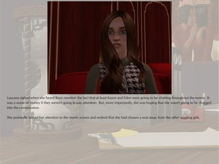 Laurana sighed when she heard Rose mention the fact that at least Karen and Eden were going to be chatting throughout the movie. It
was a waste of money if they weren't going to pay attention. But, more importantly, she was hoping that she wasn't going to be dragged
into the conversation.

She pointedly turned her attention to the movie screen and wished that she had chosen a seat away from the other giggling girls.
 