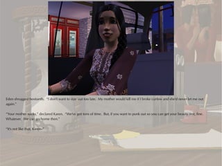 Eden shrugged hesitantly. “I don't want to stay out too late. My mother would kill me if I broke curfew and she'd never let me out
again.”

“Your mother sucks,” declared Karen. “We've got tons of time. But, if you want to punk out so you can get your beauty rest, fine.
Whatever. We can go home then.”

“It's not like that, Karen--”
 