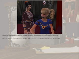 Before she could say anything to her though, Eden said, “You know you aren't old enough to drink that.”

“Shut up,” Karen whispered over her shoulder. “If we act cool the bartender will think we're old enough.”
 