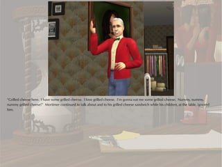 “Grilled cheese here. I have some grilled cheese. I love grilled cheese. I’m gonna eat me some grilled cheese. Nummy, nummy,
nummy grilled cheese!” Mortimer continued to talk about and to his grilled cheese sandwich while his children, at the table, ignored
him.
 