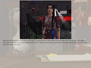 Eden was also glad that the club was nearly empty. It meant that she could probably do something embarrassing and it was unlikely
that someone would take an embarrassing picture of her. While she wasn't planning on doing something radical, there was something
that she really needed to do.
 