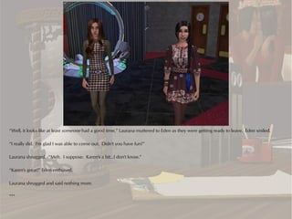 “Well, it looks like at least someone had a good time,” Laurana muttered to Eden as they were getting ready to leave. Eden smiled.

“I really did. I'm glad I was able to come out. Didn't you have fun?”

Laurana shrugged. “Meh. I suppose. Karen's a bit...I don't know.”

“Karen's great!” Eden enthused.

Laurana shrugged and said nothing more.

***
 