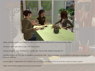 Ashley, Aviendha, and Laurana found themselves a few days later talking about Laurana attending college.

“So, have you thought about a major yet?” Ashley asked.

Laurana shrugged. “I was thinking Econ, actually. But, I haven't fully settled on that idea yet.”

Aviendha nodded and then gave her daughter a sympathetic smile. “Just so you know, your grandfather is planning on throwing a party
for you to celebrate.”

Laurana sighed. “I appreciate it, but could he not? Or is he just saying that it's for me so he has a reason to throw a party?”

Ashley and Aviendha laughed, but Laurana wasn't amused.
 