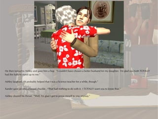 He then turned to Ashley and gave him a hug. “I couldn't have chosen a better husband for my daughter. I'm glad you both TOTALLY
had the balls to stand up to me.”

Ashley laughed. “It probably helped that I was a Science teacher for a while, though.”

Xander gave an embarrassed chuckle. “That had nothing to do with it. I TOTALLY want you to know that.”

Ashley cleared his throat. “Well, I'm glad I got to prove myself to you anyway.”
 