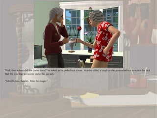 'Well, then where did this come from?” he asked as he pulled out a rose. Marsha stifled a laugh as she pretended not to notice the fact
that the rose had just come out of his pocket.

“I don't know, Xander. Must be magic.”
 