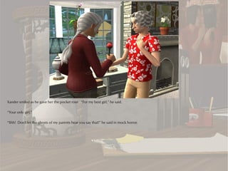 Xander smiled as he gave her the pocket rose. “For my best girl,” he said.

“Your only girl.”

“Shh! Don't let the ghosts of my parents hear you say that!” he said in mock horror.
 