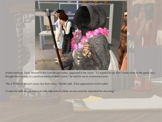 At that moment, Zane, dressed in his Grim Reaper robes, appeared in the room. “I..I wanted to say that I could come to the party, but I
thought that coming on a professional level didn't count,” he tried to say in a humorous tone.

“No, it TOTALLY doesn't count, but that's okay,” Xander said. Zane appeared to nod in relief.

“I came for both of you, but I can only take one at a time, so you won't be separated for very long.”
 