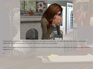 Unfortunately, Laurana didn't view death as entering the next stage of an adventure. So, while everyone else in the room tried to be
upbeat and tell their favorite stories of Xander and Marsha, Laurana was inconsolable.

Death, for her, meant losing someone that she was close to and she vowed to herself then and there that she was never going to let that
happen to her.

***
 