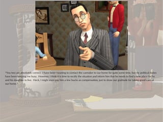 “You two are absolutely correct. I have been meaning to contact the caretaker to our home for quite some time, but my political duties
have been keeping me busy. However, I think it is time to rectify the situation and inform him that he needs to find a new place for he
and his daughter to live. Heck, I might even pay him a few bucks as compensation, just to show our gratitude for taking good care of
our home.”
 