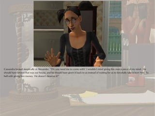 Cassandra looked skeptically at Alexander. “Do you need me to come with? I wouldn’t mind giving this man a piece of my mind. He
should have known that was our house, and he should have given it back to us instead of waiting for us to forcefully take it from him. To
hell with giving him money. He doesn’t deserve it!”
 