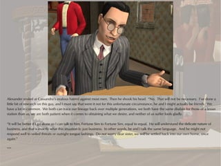 Alexander smiled at Cassandra’s zealous hatred against most men. Then he shook his head. “No. That will not be necessary. I’ve done a
little bit of research on this guy, and I must say that were it not for this unfortunate circumstance, he and I might actually be friends. We
have a lot in common. We both can trace our lineage back over multiple generations, we both have the same disdain for those of a lesser
station than us, we are both patient when it comes to obtaining what we desire, and neither of us suffer fools gladly.

“It will be better if I go alone so I can talk to him, Fortune Sim to Fortune Sim, equal to equal. He will understand the delicate nature of
business, and that is exactly what this situation is: just business. In other words, he and I talk the same language. And he might not
respond well to veiled threats or outright tongue lashings. Do not worry dear sister, we will be settled back into our own home, once
again.”

***
 