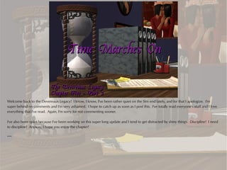 Welcome back to the Devereaux Legacy! I know, I know, I've been rather quiet on the Sim end lately, and for that I apologize. I'm
super behind on comments and I'm very ashamed. I hope to catch up as soon as I post this. I've totally read everyone's stuff and I love
everything that I've read. Again, I'm sorry for not commenting sooner.

I've also been quiet because I've been working on this super long update and I tend to get distracted by shiny things. Discipline! I need
to discipline! Anyway, I hope you enjoy the chapter!

***
 