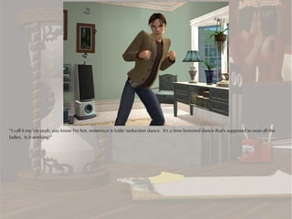 “I call it my 'oh yeah, you know I'm hot, resistance is futile' seduction dance. It's a time honored dance that's supposed to woo all the
ladies. Is it working?”
 