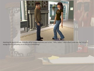 Matching his playful attitude, Aviendha did an exaggerated strut over to him. “Why, Ashley! I don't what's come over me! It's as if a
strange force is compelling me to kiss you or something!”
 