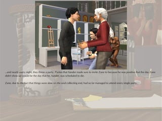 ...and nearly every night, they threw a party. Parties that Xander made sure to invite Zane to because he was positive that the day Zane
didn't show up would be the day that he, Xander, was scheduled to die.

Zane, due to the fact that things were slow on the soul collecting end, had so far managed to attend every single party.
 