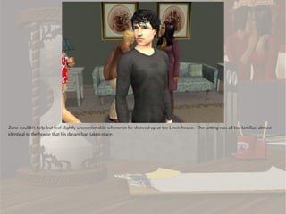 Zane couldn't help but feel slightly uncomfortable whenever he showed up at the Lewis house. The setting was all too familiar, almost
identical to the house that his dream had taken place.
 