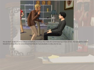 He sat down on the couch but almost immediately stood up when Malcolm started dancing in front of him. He managed to control
himself, however, when he remembered that Malcolm had absolutely no idea who he was.
 