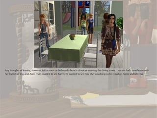 Any thoughts of leaving, however, left as soon as he heard a bunch of voices entering the dining room. Laurana had come home with
her friends in tow, and Zane really wanted to see Karen; he wanted to see how she was doing so he could go home and tell Tina.
 