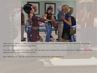 “Eden, come on. This party is lame. Can't you ask your mother if you can go downtown with me?” Karen asked over the loud music
and conversation that was going on around them.

“No, I can't,” Eden replied. “It's a school night. The only reason why I'm allowed here is because she's here. Otherwise I'd be at home
practicing dance or music or something like that.”

Karen rolled her eyes, shook her head, and tried to find something that would entertain her.
 