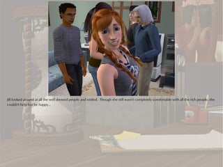 Jill looked around at all the well dressed people and smiled. Though she still wasn't completely comfortable with all the rich people, she
couldn't help but be happy...
 