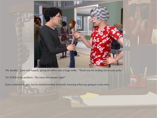 “Hi, Xander,” Zane said happily, giving the other man a huge smile. “Thank you for inviting me to your party.”

“It's TOTALLY no problem. The more the merrier, right?”

Zane continued to grin, but he started twisting his hands, knowing what was going to come next.
 