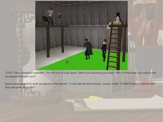 “CUT!” Checo Ramierez exploded. “For the love of God, Jason! Didn't you memorize your lines? Why is it that Jodie can come to the
set prepared but you can't?”

Jason Larson ground his teeth and glared at the director. “I can't take the kid seriously. I mean, really? A Child Oracle? What the hell
does she know about life?”
 