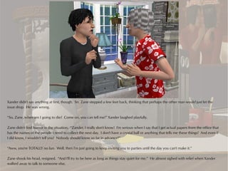 Xander didn't say anything at first, though. So, Zane stepped a few feet back, thinking that perhaps the other man would just let the
issue drop. He was wrong.

“So, Zane, when am I going to die? Come on, you can tell me!” Xander laughed playfully.

Zane didn't find humor in the situation. “Zander, I really don't know! I'm serious when I say that I get actual papers from the office that
has the names of the people I need to collect the next day. I don't have a crystal ball or anything that tells me these things! And even if
I did know, I wouldn't tell you! Nobody should know so far in advance!”

“Aww, you're TOTALLY no fun. Well, then I'm just going to keep inviting you to parties until the day you can't make it.”

Zane shook his head, resigned. “And I'll try to be here as long as things stay quiet for me.” He almost sighed with relief when Xander
walked away to talk to someone else.
 