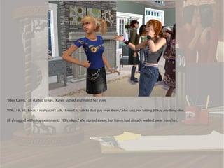 “Hey Karen,” Jill started to say. Karen sighed and rolled her eyes.

“Oh. Hi, Jill. Look, I really can't talk. I need to talk to that guy over there,” she said, not letting Jill say anything else.

Jill shrugged with disappointment. “Oh, okay,” she started to say, but Karen had already walked away from her.
 