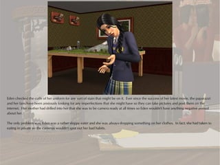 Eden checked the cuffs of her uniform for any sort of stain that might be on it. Ever since the success of her latest movie, the paparazzi
and her fans have been anxiously looking for any imperfections that she might have so they can take pictures and post them on the
internet. Her mother had drilled into her that she was to be camera ready at all times so Eden wouldn't have anything negative posted
about her.

The only problem was, Eden was a rather sloppy eater and she was always dropping something on her clothes. In fact, she had taken to
eating in private so the cameras wouldn't spot out her bad habits.
 