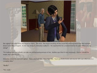 She sighed with relief when she found no stains. This time. She began brushing off the errant lint and long black hairs that seemed
drawn to her like a magnet. As she was doing so, Sebastian walked in. He watched her for a moment before he said, “What are you
doing?”

“I'm making sure that nobody can take any embarrassing pictures of me. Mother says that it's very necessary. I know I should be
neater, but I can't help it.”

Sebastian closed his eyes and sighed. “Eden, you look fine. More than fine. You're perfectly lovely and anyone who says otherwise is a
complete idiot.”

“Really?”

“Yes, really.”
 