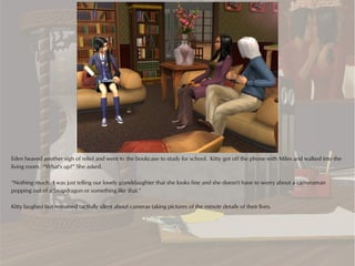 Eden heaved another sigh of relief and went to the bookcase to study for school. Kitty got off the phone with Miles and walked into the
living room. “What's up?” She asked.

“Nothing much. I was just telling our lovely granddaughter that she looks fine and she doesn't have to worry about a cameraman
popping out of a Snapdragon or something like that.”

Kitty laughed but remained tactfully silent about cameras taking pictures of the minute details of their lives.
 