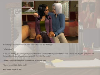 Sebastian put his arm around her. “You know what I was also thinking?”

“What's that?”

“I was just thinking about how great you would look on camera and that you should have been a movie star. But, I'm glad you're not
because I don't want to have to share you with the rest of the world.”

“Sebby! Are you learning how to smooth talk in your old age?”

“It's not smooth talk. It's the truth.”

Kitty smiled happily at him.
 