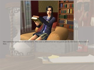 Eden watched her grandparents with fascination. They acted so different from her own parents and she didn't know what to make of
them.
 