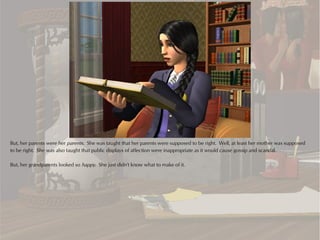 But, her parents were her parents. She was taught that her parents were supposed to be right. Well, at least her mother was supposed
to be right. She was also taught that public displays of affection were inappropriate as it would cause gossip and scandal.

But, her grandparents looked so happy. She just didn't know what to make of it.
 