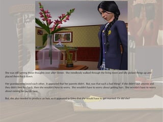 She was still turning those thoughts over after dinner. She mindlessly walked through the living room and idly picked things up and
placed them back down.

Her grandparents loved each other. It appeared that her parents didn't. But, was that such a bad thing? If she didn't love anyone and
they didn't love her back, then she wouldn't have to worry. She wouldn't have to worry about getting hurt. She wouldn't have to worry
about ruining her public face.

But, she also needed to produce an heir, so it appeared to Eden that she would have to get married. Or did she?
 