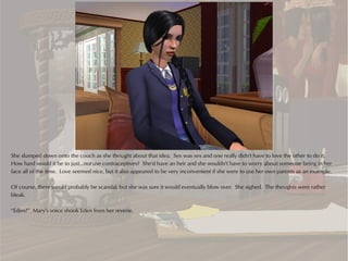 She slumped down onto the couch as she thought about that idea. Sex was sex and one really didn't have to love the other to do it.
How hard would it be to just...not use contraceptives? She'd have an heir and she wouldn't have to worry about someone being in her
face all of the time. Love seemed nice, but it also appeared to be very inconvenient if she were to use her own parents as an example.

Of course, there would probably be scandal, but she was sure it would eventually blow over. She sighed. The thoughts were rather
bleak.

“Eden?” Mary's voice shook Eden from her reverie.
 