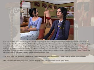 “And why wouldn't you want a marriage like mine?” Mary snapped. “I have the perfect marriage and I love your father very much and
he loves me. You should be so lucky! And I really hope that you will be! I know you will be. Eden, you're young. I know that marriage
seems like such an old person thing to do, but trust me, when you find that special young man that makes your heart flutter, you will
look back on this conversation and laugh.” She gave a thin laugh, as if to imitate Eden's future laughter. “Trust me, sweetie. I know
what's best. You will have a perfect marriage, so I don't want to hear anymore of this 'never get married' nonsense. Okay? You will find
the greatest love of your life at college. Just like how I found mine there.”

“Um, okay,” Eden said skeptically. Before Mary could comment on Eden's tone though, Goopy came up behind them and spoke.

“Hey, lookit me! I'm still a young buck! Where's the party full of hot women? I'm rarin' to get at them!”
 