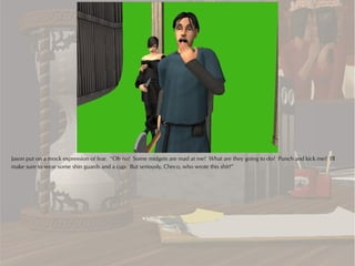 Jason put on a mock expression of fear. “Oh no! Some midgets are mad at me! What are they going to do? Punch and kick me? I'll
make sure to wear some shin guards and a cup. But seriously, Checo, who wrote this shit?”
 